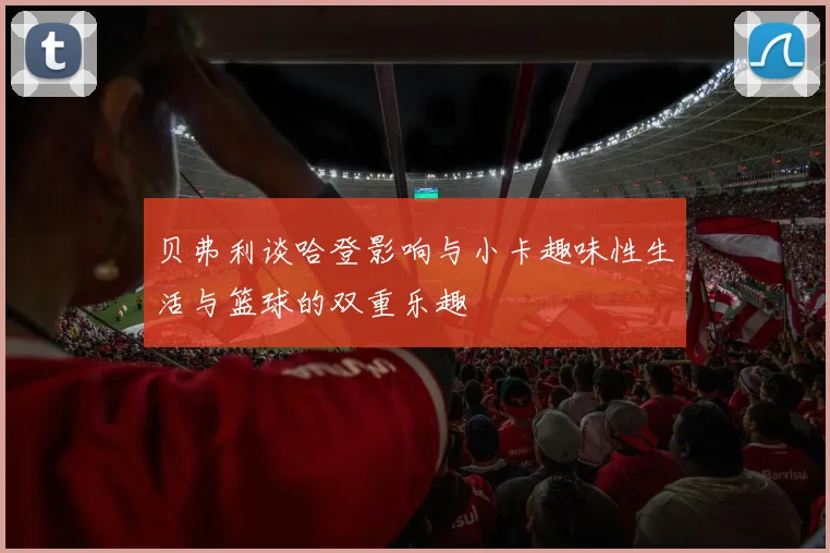 贝弗利谈哈登影响与小卡趣味性生活与篮球的双重乐趣