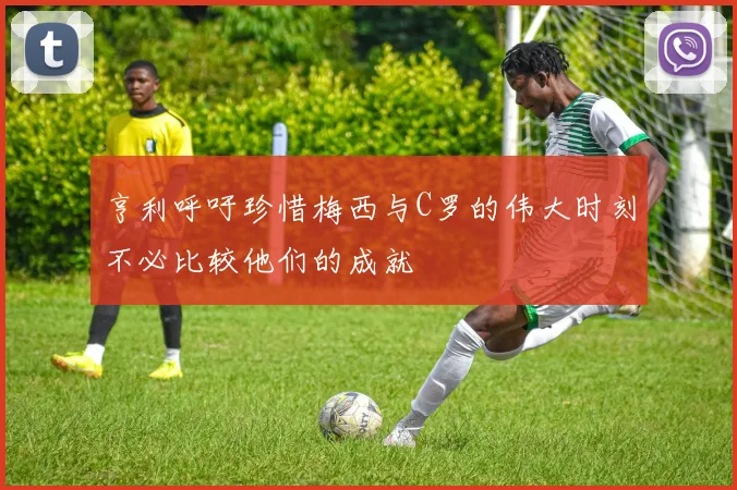 亨利呼吁珍惜梅西与C罗的伟大时刻不必比较他们的成就