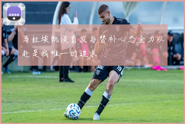 马杜埃凯谈首发与替补心态全力以赴是我唯一的追求