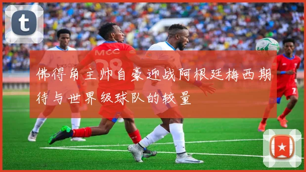 佛得角主帅自豪迎战阿根廷梅西期待与世界级球队的较量