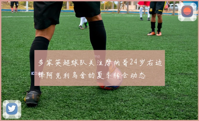 多家英超球队关注摩纳哥24岁右边锋阿克利乌舍的夏季转会动态
