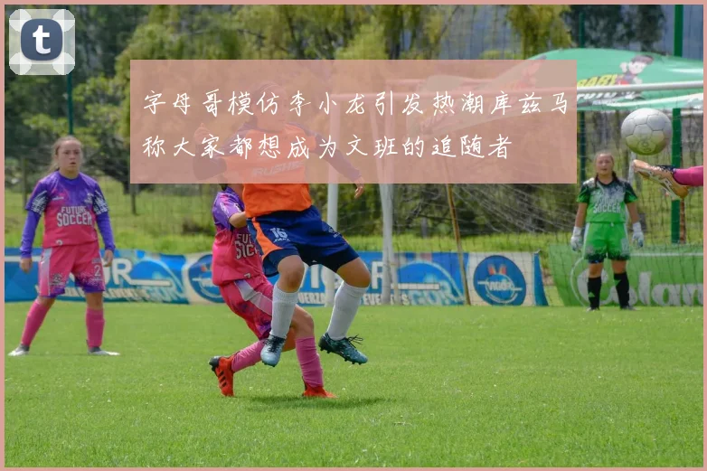 字母哥模仿李小龙引发热潮库兹马称大家都想成为文班的追随者