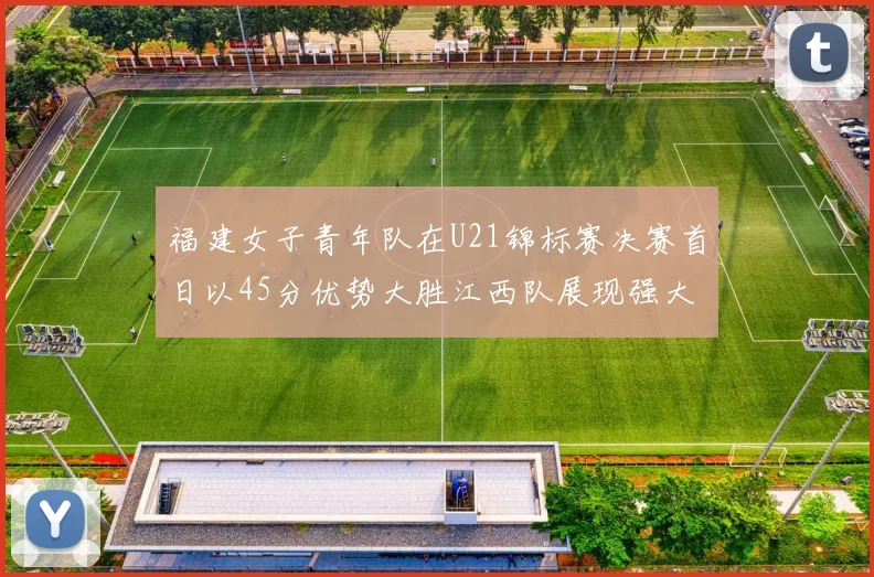 福建女子青年队在U21锦标赛决赛首日以45分优势大胜江西队展现强大实力