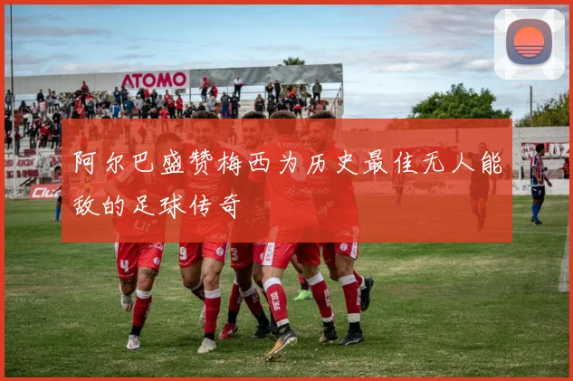 阿尔巴盛赞梅西为历史最佳无人能敌的足球传奇
