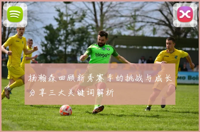 杨瀚森回顾新秀赛季的挑战与成长分享三大关键词解析